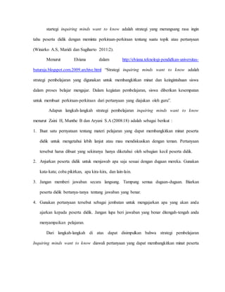 startegi inquiring minds want to know adalah strategi yang merangsang rasa ingin
tahu peserta didik dengan meminta perkiraan-perkiraan tentang suatu topik atau pertanyaan
(Winarko A.S, Maridi dan Sugiharto 2011:2).
Menurut Elviana dalam http://elviana.teknologi-pendidkan-universitas-
baturaja.blogspot.com.2009.archive.html “Strategi inquiring minds want to know adalah
strategi pembelajaran yang digunakan untuk membangkitkan minat dan keingintahuan siswa
dalam proses belajar mengajar. Dalam kegiatan pembelajaran, siswa diberikan kesempatan
untuk membuat perkiraan-perkiraan dari pertanyaan yang diajukan oleh guru”.
Adapun langkah-langkah strategi pembelajaran inquiring minds want to know
menurut Zaini H, Munthe B dan Aryani S.A (2008:18) adalah sebagai berikut :
1. Buat satu pernyataan tentang materi pelajaran yang dapat membangkitkan minat peserta
didik untuk mengetahui lebih lanjut atau mau mendiskusikan dengan teman. Pertanyaan
tersebut harus dibuat yang sekiranya hanya diketahui oleh sebagian kecil peserta didik.
2. Anjurkan peserta didik untuk menjawab apa saja sesuai dengan dugaan mereka. Gunakan
kata-kata; coba pikirkan, apa kira-kira, dan lain-lain.
3. Jangan memberi jawaban secara langsung. Tampung semua dugaan-dugaan. Biarkan
peserta didik bertanya-tanya tentang jawaban yang benar.
4. Gunakan pertanyaan tersebut sebagai jembatan untuk mengajarkan apa yang akan anda
ajarkan kepada peserta didik. Jangan lupa beri jawaban yang benar ditengah-tengah anda
menyampaikan pelajaran.
Dari langkah-langkah di atas dapat disimpulkan bahwa strategi pembelajaran
Inquiring minds want to know diawali pertanyaan yang dapat membangkitkan minat peserta
 