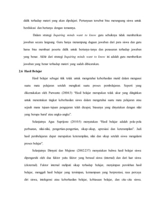 didik terhadap materi yang akan dipelajari. Pertanyaan tersebut bisa merangsang siswa untuk
berdiskusi dan bertanya dengan temannya.
Dalam strategi Inquiring minds want to know guru sebaiknya tidak memberikan
jawaban secara langsung. Guru hanya menampung dugaan jawaban dari para siswa dan guru
harus bisa membuat peserta didik untuk bertanya-tanya dan penasaran terhadap jawaban
yang benar. Akhir dari strategi Inquiring minds want to know ini adalah guru memberikan
jawaban yang benar terhadap materi yang sudah dibicarakan.
2.6 Hasil Belajar
Hasil belajar sebagai titik tolak untuk mengetahui keberhasilan murid dalam mengusai
suatu mata pelajaran setelah mengikuti suatu proses pembelajaran. Seperti yang
dikemukakan oleh Purwanto (2004:3) “Hasil belajar merupakan tolak ukur yang diinginkan
untuk menentukan tingkat keberhasilan siswa dalam mengetahui suatu mata pelajaran atau
sejauh mana tujuan–tujuan pengajaran telah dicapai, biasanya yang dinyatakan dengan nilai
yang berupa huruf atau angka-angka”.
Selanjutnya Agus Suprijono (2010:5) menyatakan “Hasil belajar adalah pola-pola
perbuatan, nilai-nilai, pengertian-pengertian, sikap-sikap, apresiasi dan keterampilan”. Jadi
hasil pembelajaran dapat merupakan keterampilan, nilai dan sikap setelah siswa mengalami
proses belajar”.
Selanjutnya Dimyati dan Mujiono (2002:237) menyatakan bahwa hasil belajar siswa
dipengaruhi oleh dua faktor yaitu faktor yang berasal siswa (internal) dan dari luar siswa
(eksternal). Faktor internal meliputi sikap terhadap belajar, menyimpan perolehan hasil
belajar, menggali hasil belajar yang tersimpan, kemampuan yang berprestasi, rasa percaya
diri siswa, intelegensi atau keberhasilan belajar, kebiasaan belajar, dan cita–cita siswa.
 