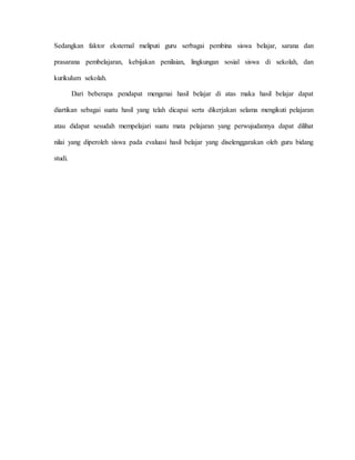 Sedangkan faktor eksternal meliputi guru serbagai pembina siswa belajar, sarana dan
prasarana pembelajaran, kebijakan penilaian, lingkungan sosial siswa di sekolah, dan
kurikulum sekolah.
Dari beberapa pendapat mengenai hasil belajar di atas maka hasil belajar dapat
diartikan sebagai suatu hasil yang telah dicapai serta dikerjakan selama mengikuti pelajaran
atau didapat sesudah mempelajari suatu mata pelajaran yang perwujudannya dapat dilihat
nilai yang diperoleh siswa pada evaluasi hasil belajar yang diselenggarakan oleh guru bidang
studi.
 