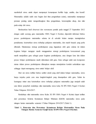 membekali siswa untuk dapat mempunyai kemampuan berfikir logis, analitis, dan kreatif.
Matematika adalah salah satu bagian dari ilmu pengetahuan (sains), matematika mempunyai
peranan penting untuk mengembangkan ilmu pengetahuan, keterampilan sikap, dan nilai
pada setiap diri siswa.
Berdasarkan hasil observasi dan wawancara penulis pada tanggal 27 September 2012
dengan salah seorang guru matematika SMA Negeri 4 Kerinci, diperoleh informasi bahwa
proses pembelajaran matematika selama ini di sekolah belum mampu meningkatkan
pemahaman, ketertarikan siswa terhadap pelajaran matematika, dan masih banyak yang perlu
dibenahi. Diantaranya strategi pembelajaran yang digunakan oleh guru selama ini dalam
kegiatan belajar mengajar masih menggunakan strategi pembelajaran konvensional yang
masih menjadikan guru sebagai pusat kegiatan pembelajaran, atau dengan kata lain dalam
proses belajar pembelajaran masih didominasi oleh guru. Guru sebagai salah satu komponen
utama dalam proses pembelajaran diharapkan mampu menciptakan kondisi sedemikian rupa
sehingga dapat merangsang siswa untuk belajar aktif.
Dari sisi siswa terlihat bahwa sedikit sekali yang aktif dalam belajar matematika, siswa
hanya terpaku pada cara atau langkah-langkah yang disampaikan oleh guru. Selain itu
kurangnya minat atau ketertarikan siswa terhadap pelajaran matematika juga menjadi salah
satu faktor penyebab rendahnya nilai matematika siswa kelas XI IPS SMA Negeri 4 Kerinci
Tahun Pelajaran 2016/2017.
Rendahnya nilai matematika siswa Kelas XI IPS SMA Negeri 4 Kerinci dapat terlihat
dari persentase Kriteria Ketuntasan Belajar Minimum (KKM) matematika siswa pada
ulangan harian matematika semester I Tahun Pelajaran 2016/2017 (Tabel 1).
Tabel 1. Rata-rata dan Persentase Ketuntasan Belajar Matematika Siswa Pada
Ulangan Harian Semester Ganjil Kelas XI IPS SMA Negeri 4 Kerinci.
 