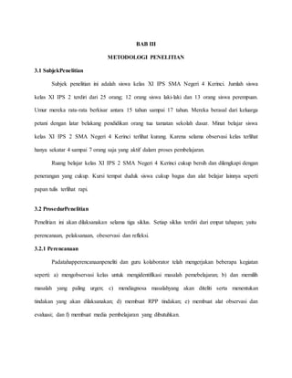BAB III
METODOLOGI PENELITIAN
3.1 SubjekPenelitian
Subjek penelitian ini adalah siswa kelas XI IPS SMA Negeri 4 Kerinci. Jumlah siswa
kelas XI IPS 2 terdiri dari 25 orang; 12 orang siswa laki-laki dan 13 orang siswa perempuan.
Umur mereka rata-rata berkisar antara 15 tahun sampai 17 tahun. Mereka berasal dari keluarga
petani dengan latar belakang pendidikan orang tua tamatan sekolah dasar. Minat belajar siswa
kelas XI IPS 2 SMA Negeri 4 Kerinci terlihat kurang. Karena selama observasi kelas terlihat
hanya sekatar 4 sampai 7 orang saja yang aktif dalam proses pembelajaran.
Ruang belajar kelas XI IPS 2 SMA Negeri 4 Kerinci cukup bersih dan dilengkapi dengan
penerangan yang cukup. Kursi tempat duduk siswa cukup bagus dan alat belajar lainnya seperti
papan tulis terlihat rapi.
3.2 ProsedurPenelitian
Penelitian ini akan dilaksanakan selama tiga siklus. Setiap siklus terdiri dari empat tahapan; yaitu
perencanaan, pelaksanaan, obeservasi dan refleksi.
3.2.1 Perencanaan
Padatahapperencanaanpeneliti dan guru kolaborator telah mengerjakan beberapa kegiatan
seperti: a) mengobservasi kelas untuk mengidentifikasi masalah pemebelajaran; b) dan memilih
masalah yang paling urgen; c) mendiagnosa masalahyang akan diteliti serta menentukan
tindakan yang akan dilaksanakan; d) membuat RPP tindakan; e) membuat alat observasi dan
evaluasi; dan f) membuat media pembelajaran yang dibutuhkan.
 