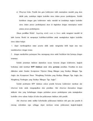a) Observasi kelas; Peneliti dan guru kolaborator telah menetapkan masalah yang akan
diteliti yaitu, rendahnya tingkat keaktifan siswa dalam proses pembelajaran. Setelah
berdiskusi dengan guru kolaborator maka masalah ini (rendahnya tingkat keaktifan
siswa dalam proses pembelajaran) akan di tingkatkan dengan menerapkan model
selama proses pembelajaran.
Alasan pemilihan Model Inquiring minds want to know untuk mengatasi masalah ini
ialah karena Model ini mempunyai kelebihan-kelebihan untuk meningkatkan tingkat keaktifan
siswa dalam belajar.
1. dapat membangkitkan minat peserta didik untuk mengetahui lebih lanjut atau mau
mendiskusikan dengan teman.
2. dengan memberikan pertanyaan bisa merangsang siswa untuk berdiskusi dan bertanya dengan
temannya.
Setelah penentuan tindakan diputuskan secara bersama dengan kolaborator, langkah
berikutnya ialah membuat RPP tindakan untuk siklus pertama penelitian. Penelitian ini akan
dilakukan untuk Standar Kompetensi “Operasi Hitung Bilangan yang Hasilnya Bilangan Tiga
Angka dan Kompetensi Dasar “Menghitung Perkalian yang Hasilnya Bilangan Tiga Angka dan
Menghitung Pembagian yang Hasilnya Bilangan Tiga Angka”.
Setelah pembuatan RPP tindakan selesai peneliti bersama kolaborator membuat alat
observasi kelas untuk mengumpulkan data penelitian. Alat observasi disesuaikan dengan
indikator data yang berhubungan dengan perbaikan proses pembelajaran yaitu meningkatkan
keaktifan siswa selama belajar di kelas dan pelaksanaan tindakan oleh peneliti.
Alat observasi untuk melihat keberhasilan pelaksanaan tindakan oleh guru dan peneliti di
rancang sedemikian rupa sehingga dapat merekam semua pelaksanaan langkah-langkah
 