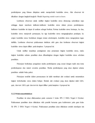 pembelajaran yang khusus ditujukan untuk memperbaiki keaktifan siswa. Alat observasi ini
dikaitkan dengan langkah-langkah Model Inquiring minds want to know.
Lembaran observasi untuk melihat tingkat keaktifan siswa dirancang sedemikian rupa
sehingga dapat merekam indikator-indikator keaktifan siswa dalam proses pembelajaran.
Indikator keaktifan ini dapat di uraikan sebagai berikut; Pertma keaktifan siswa bertanya, ke dua,
keaktifan siswa menjawab pertanyaan, ke tiga keakrtifan siswa mengungkapkan pendapat, ke
empat keaktifan siswa berdiskusi dengan teman sekelompok, keaktifan siswa mengerjakan tugas
indifidu. Lembaran observasi pelaksanaan tindakan oleh guru dan lembaran observasi tingkat
keaktifan siswa dapat dilihat pada lampiran 3 proposal ini.
Untuk melihat terjadinya peningkatan atau penurunan tingkat keaktifan siswa, maka
tingkat keaktifan selama penelitian akan dibandingkan dengan tingkat keaktifan siswa sebelum
penelitian.
Pekerjaan berikutnya pengadaan media pembelajaran yang sesuai dengan topik atau tema
pembeleajaran dan materi sewaktu penelitian. Media pembelajaran yang akan dipakai selama
penelitian adalah buku paket.
Pekerjaan terakhir dalam perencanaan ini ialah membuat alat evaluasi untuk menentukan
tingkat keberhasilan siswa dalam belajar. Bentuk alat evaluasi yang akan dipakai ialah LKS,
quiz, dan test. LKS, quiz dan test ini dapat dilihat pada lampiran 4 proposal ini.
3.2.2 Pelaksanaantindakan
Penelitian ini akan dilaksanakan pada semester I kelas IPS 2 SMA Negeri 4 Kerinci.
Pelaksanaan penelitian akan dilakukan oleh peneliti bersama guru kolaborator yaitu guru kelas
XI IPS 2 SMA Negeri 4 Kerinci. Pelaksanaan penelitian akan dilakukan setelah mendapat izin
 