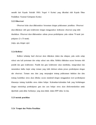 meneliti dari Kepala Sekolah SMA Negeri 4 Kerinci yang diketahui oleh Kepala Dinas
Pendidikan Nasional Kabupaten Kerinci.
3.2.3 Observasi
Observasi kelas akan dilaksanakan bersamaan dengan pelaksanaan penelitian. Observasi
akan dilakukan oleh guru kolaborator dengan menggunakan lembearan observasi yang telah
disediakan. Observasi akan dilaksanakan selama proses pembelajaran yaitu selama 70 menit jam
pelajaran (2 x 35 menit).
(siapa, apa, dengan apa)
3.2.4 Refleksi
Refleksi terhadap hasil obervasi akan dilakukan dalam dua tahapan; yaitu setela setiap
selesai satu kali pertemuan dan setiap selesai satu siklus. Refleksi dilakukan secara bersama oleh
peneliti dan guru kolaborator. Peneliti dan guru kolaborator akan membahas, mengevaluasi dan
menentukan tindka lanjut setiap temuan yang telah direkam selama proses pembelajaran dengan
alat observasi. Temuan atau data yang menyangkut tentang pelaksanaan tindakan dan data
tentang keaktifaan siswa akan dibahas secara mendetail dengan menggunakan teori pembelajaran
khususnya tentang keaktifan siswa dalam belajar. Kelemahan-kelemahan baik yang berhubungan
dengan metodologi pembelajaran guru dan cara belajar siswa akan direkomendasikan untuk
diperbaiki pada siklus berikutnya yang akan ditulis dalam RPP siklus ke dua.
3.2.5 metode penelitian
3.2.6 Tempat dan Waktu Penelitian
 