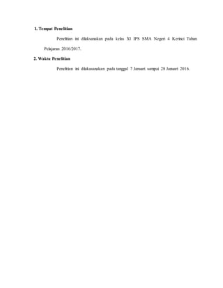 1. Tempat Penelitian
Penelitian ini dilaksanakan pada kelas XI IPS SMA Negeri 4 Kerinci Tahun
Pelajaran 2016/2017.
2. Waktu Penelitian
Penelitian ini dilakasanakan pada tanggal 7 Januari sampai 28 Januari 2016.
 