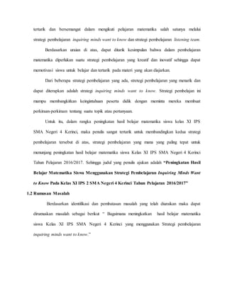 tertarik dan bersemangat dalam mengikuti pelajaran matematika salah satunya melalui
strategi pembelajaran inquiring minds want to know dan strategi pembelajaran listening team.
Berdasarkan uraian di atas, dapat ditarik kesimpulan bahwa dalam pembelajaran
matematika diperlukan suatu strategi pembelajaran yang kreatif dan inovatif sehingga dapat
memotivasi siswa untuk belajar dan tertarik pada materi yang akan diajarkan.
Dari beberapa strategi pembelajaran yang ada, stretegi pembelajaran yang menarik dan
dapat diterapkan adalah strategi inquiring minds want to know. Strategi pembelajan ini
mampu membangkitkan keingintahuan peserta didik dengan meminta mereka membuat
perkiraan-perkiraan tentang suatu topik atau pertanyaan.
Untuk itu, dalam rangka peningkatan hasil belajar matematika siswa kelas XI IPS
SMA Negeri 4 Kerinci, maka penulis sangat tertarik untuk membandingkan kedua strategi
pembelajaran tersebut di atas, strategi pembelajaran yang mana yang paling tepat untuk
menunjang peningkatan hasil belajar matematika siswa Kelas XI IPS SMA Negeri 4 Kerinci
Tahun Pelajaran 2016/2017. Sehingga judul yang penulis ajukan adalah “Peningkatan Hasil
Belajar Matematika Siswa Menggunakan Strategi Pembelajaran Inquiring Minds Want
to Know Pada Kelas XI IPS 2 SMA Negeri 4 Kerinci Tahun Pelajaran 2016/2017”
1.2 Rumusan Masalah
Berdasarkan identifikasi dan pembatasan masalah yang telah diuraikan maka dapat
dirumuskan masalah sebagai berikut “ Bagaimana meningkatkan hasil belajar matematika
siswa Kelas XI IPS SMA Negeri 4 Kerinci yang menggunakan Strategi pembelajaran
inquiring minds want to know.”
 