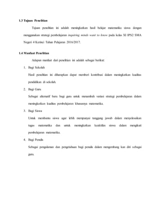 1.3 Tujuan Penelitian
Tujuan penelitian ini adalah meningkatkan hasil belajar matematika siswa dengan
menggunakan strategi pembelajaran inquiring minds want to know pada kelas XI IPS2 SMA
Negeri 4 Kerinci Tahun Pelajaran 2016/2017.
1.4 Manfaat Penelitian
Adapun manfaat dari penelitian ini adalah sebagai berikut:
1. Bagi Sekolah
Hasil penelitian ini diharapkan dapat memberi kontribusi dalam meningkatkan kualitas
pendidikan di sekolah.
2. Bagi Guru
Sebagai alternatif baru bagi guru untuk menambah variasi strategi pembelajaran dalam
meningkatkan kualitas pembelajaran khususnya matematika.
3. Bagi Siswa
Untuk membantu siswa agar lebih mempunyai tanggung jawab dalam menyelesaikan
tugas matematika dan untuk meningkatkan keaktifan siswa dalam mengikuti
pembelajaran matematika.
4. Bagi Penulis
Sebagai pengalaman dan pengetahuan bagi penulis dalam mengembang kan diri sebagai
guru.
 