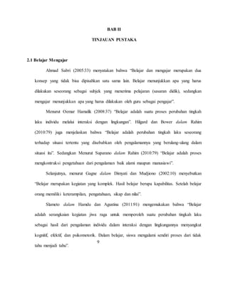 BAB II
TINJAUAN PUSTAKA
2.1 Belajar Mengajar
Ahmad Sabri (2005:33) menyatakan bahwa “Belajar dan mengajar merupakan dua
konsep yang tidak bisa dipisahkan satu sama lain. Belajar menunjukkan apa yang harus
dilakukan seseorang sebagai subjek yang menerima pelajaran (sasaran didik), sedangkan
mengajar menunjukkan apa yang harus dilakukan oleh guru sebagai pengajar”.
Menurut Oemar Hamalik (2008:37) “Belajar adalah suatu proses perubahan tingkah
laku individu melalui interaksi dengan lingkungan”. Hilgard dan Bower dalam Rahim
(2010:79) juga menjelaskan bahwa “Belajar adalah perubahan tingkah laku seseorang
terhadap situasi tertentu yang disebabkan oleh pengalamannya yang berulang-ulang dalam
situasi itu”. Sedangkan Menurut Suparano dalam Rahim (2010:79) “Belajar adalah proses
mengkontruksi pengetahuan dari pengalaman baik alami maupun manusiawi”.
Selanjutnya, menurut Gagne dalam Dimyati dan Mudjiono (2002:10) menyebutkan
“Belajar merupakan kegiatan yang komplek. Hasil belajar berupa kapabilitas. Setelah belajar
orang memiliki keterampilan, pengatahuan, sikap dan nilai”.
Slameto dalam Hamdu dan Agustina (2011:91) mengemukakan bahwa “Belajar
adalah serangkaian kegiatan jiwa raga untuk memperoleh suatu perubahan tingkah laku
sebagai hasil dari pengalaman individu dalam interaksi dengan lingkungannya menyangkut
kognitif, efektif, dan psikomotorik. Dalam belajar, siswa mengalami sendiri proses dari tidak
tahu menjadi tahu”.
9
 