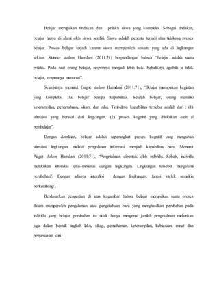 Belajar merupakan tindakan dan prilaku siswa yang kompleks. Sebagai tindakan,
belajar hanya di alami oleh siswa sendiri. Siswa adalah penentu terjadi atau tidaknya proses
belajar. Proses belajar terjadi karena siswa memperoleh sesuatu yang ada di lingkungan
sekitar. Skinner dalam Hamdani (2011:71) berpandangan bahwa “Belajar adalah suatu
prilaku. Pada saat orang belajar, responnya menjadi lebih baik. Sebaliknya apabila ia tidak
belajar, responnya menurun”.
Selanjutnya menurut Gagne dalam Hamdani (2011:71), “Belajar merupakan kegiatan
yang kompleks. Hal belajar berupa kapabilitas. Setelah belajar, orang memiliki
keterampilan, pengetahuan, sikap, dan nilai. Timbulnya kapabilitas tersebut adalah dari : (1)
stimulasi yang berasal dari lingkungan, (2) proses kognitif yang dilakukan oleh si
pembelajar”.
Dengan demikian, belajar adalah seperangkat proses kognitif yang mengubah
stimulasi lingkungan, melalui pengolahan informasi, menjadi kapabilitas baru. Menurut
Piaget dalam Hamdani (2011:71), “Pengetahuan dibentuk oleh individu. Sebab, individu
melakukan interaksi terus-menerus dengan lingkungan. Lingkungan tersebut mengalami
perubahan”. Dengan adanya interaksi dengan lingkungan, fungsi intelek semakin
berkembang”.
Berdasarkan pengertian di atas tergambar bahwa belajar merupakan suatu proses
dalam mamperoleh pengalaman atau pengetahuan baru yang menghasilkan perubahan pada
individu yang belajar perubahan itu tidak hanya mengenai jumlah pengetahuan melainkan
juga dalam bentuk tingkah laku, sikap, pemahaman, keterampilan, kebiasaan, minat dan
penyesuaian diri.
 