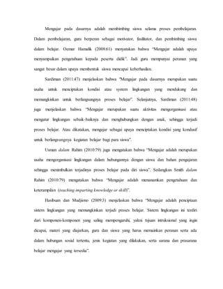 Mengajar pada dasarnya adalah membimbing siswa selama proses pembelajaran.
Dalam pembelajaran, guru berperan sebagai motivator, fasilitator, dan pembimbing siswa
dalam belajar. Oemar Hamalik (2008:61) menyatakan bahwa “Mengajar adalah upaya
menyampaikan pengetahuan kepada peserta didik”. Jadi guru mempunyai peranan yang
sangat besar dalam upaya membentuk siswa mencapai keberhasilan.
Sardiman (2011:47) menjelaskan bahwa "Mengajar pada dasarnya merupakan suatu
usaha untuk menciptakan kondisi atau system lingkungan yang mendukung dan
memungkinkan untuk berlangsungnya proses belajar”. Selanjutnya, Sardiman (2011:48)
juga menjelaskan bahwa “Mengajar merupakan suatu aktivitas mengorganisasi atau
mengatur lingkungan sebaik-baiknya dan menghubungkan dengan anak, sehingga terjadi
proses belajar. Atau dikatakan, mengajar sebagai upaya menciptakan kondisi yang kondusif
untuk berlangsungnya kegiatan belajar bagi para siswa”.
Usman dalam Rahim (2010:79) juga mengatakan bahwa “Mengajar adalah merupakan
usaha mengorganisasi lingkungan dalam hubungannya dengan siswa dan bahan pengajaran
sehingga menimbulkan terjadinya proses belajar pada diri siswa”. Sedangkan Smith dalam
Rahim (2010:79) mengatakan bahwa “Mengajar adalah menanamkan pengetahuan dan
keterampilan (teaching imparting knowledge or skill)”.
Hasibuan dan Mudjiono (2009:3) menjelaskan bahwa “Mengajar adalah penciptaan
sistem lingkungan yang memungkinkan terjadi proses belajar. Sistem lingkungan ini terdiri
dari komponen-komponen yang saling mempengaruhi, yakni tujuan intruksional yang ingin
dicapai, materi yang diajarkan, guru dan siswa yang harus memainkan peranan serta ada
dalam hubungan sosial tertentu, jenis kegiatan yang dilakukan, serta sarana dan prasarana
belajar mengajar yang tersedia”.
 