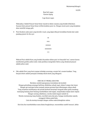 Muhammad Afung A

                                                                                              X-2/25
                                             Buat beli sugus
                                             Karena Jajang

                                            Lagi doyan sugus


    Maksudnya Adalah Penyair benar-benar masuk ke dalam suasana yang hendak dilukiskan.
    Suasana batin penyair benar-benar terlibat kedalam puisi itu. Dengan mood, puisi yang diciptakan
    akan memiliki tenaga gaib.

•   Puisi Konkret yakni puisi yang bersifat visual, yang dapat dihayati keindahan bentuk dari sudut
    pandang (poem for the eye)

                                                   ttt

                                                  rrrrr

                                                 eeeeeee

                                               eeeeeeeee

                                                   ???



    Maksud Puisi adalah Kata yang hendak dinyatakan dalam puisi ini hanyalah 'tree', namun karena
    membentuk gambar pohon natal, maka pembaca mengetahui bahwa yang dimaksud penyair
    adalah pohon natal.



•   Ode adalah Puisi yang berisi pujaan terhadap seseorang, sesuatu hal, sesuatu keadaan. Yang
    banyak ditulis adalah pemujaan terhadap tokoh-tokoh yang dikagumi.



                                   ODE BUAT PROKLAMATOR
                        Bertahun setelah kepergiannya kurindukan dai kembali
       Dengan gelombang semangat halilintar dilahirkan sebuah negri; dalam Lumpur dan lumut
         Dengan api menyapu kelam menjadi untaian permata hijau dibentangan cahaya abadi
      Yang sesantiasa membuatnya tak pernah berhenti bermimpi menguak kabut gulita mendung,
     menerjang benteng demi benteng membalikkan arah to[pan, menjelmakan impian demi impian
                     Dengan seorang sahabatnya, mereka tanda tangani naskah itu
       Mereka memancang tiang bendera, merobah nama dan peta, berjaga membacakan sejarah,
                                     menggenti bahasa pada buku
                  Lalu dia meniup terompet dengan selaksa nada kebangkitan sukma.

      Kini kita ikut membubuhkan nama diatas bengkalainya; meruntuhkan sambil mencari, daftar
 