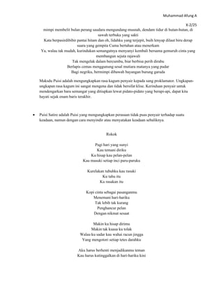 Muhammad Afung A

                                                                                               X-2/25
     mimpi membelit bulan perang saudara mengundang musnah, dendam tidur di hutan-hutan, di
                                       sawah terbuka yang sakti
     Kata berpasirdibibir pantai hitam dan oh, lidahku yang terjepit, buih lenyap dilaut biru derap
                          suara yang gempita Cuma bertahan atau menerkam
    Ya, walau tak mudah, kurindukan semangatnya menyanyi kembali bersama gemuruh cinta yang
                                      membangun sejuta rajawali
                      Tak mengelak dalam bercumbu, biar berbisa perih dirabu
                   Berlapis cemas menggunung sesal mutiara matanya yang pudar
                      Bagi negriku, bermimpi dibawah bayangan burung garuda

    Maksdu Puisi adalah mengungkapkan rasa kagum penyair kepada sang proklamator. Ungkapan-
    ungkapan rasa kagum ini sangat mengena dan tidak bersifat klise. Kerinduan penyair untuk
    mendengarkan bara semangat yang ditiupkan lewat pidato-pidato yang berapi-api, dapat kita
    hayati sejak enam baris terakhir.



•   Puisi Satire adalah Puisi yang mengungkapkan perasaan tidak puas penyair terhadap suatu
    keadaan, namun dengan cara menyindir atau menyatakan keadaan sebaliknya.


                                            Rokok

                                    Pagi hari yang sunyi
                                     Kau temani diriku
                                  Ku hisap kau pelan-pelan
                              Kau masuki setiap inci paru-paruku

                                Kurelakan tubuhku kau rasuki
                                        Ku tahu itu
                                       Ku rasakan itu

                                Kopi cinta sebagai pasanganmu
                                    Menemani hari-hariku
                                     Tak lebih tak kurang
                                      Penghancur pelan
                                    Dengan nikmat sesaat

                                   Makin ku hisap dirimu
                                  Makin tak kuasa ku tolak
                            Walau ku sadar kau wahai racun jingga
                             Yang mengotori setiap tetes darahku

                          Aku harus berhenti menjadikanmu teman
                          Kau harus kutinggalkan di hari-hariku kini
 