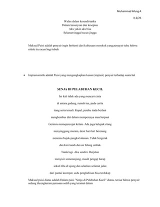 Muhammad Afung A

                                                                                            X-2/25
                                 Walau dalam kesendirianku
                                Dalam kesunyian dan kesepian
                                     Aku yakin aku bisa
                                 Selamat tinggal racun jingga



    Maksud Puisi adalah penyair ingin berhenti dari kebiasaan merokok yang penayair tahu bahwa
    rokok itu racun bagi tubuh




•   Impresionistik adalah Puisi yang mengungkapkan kesan (impresi) penyair terhadap suatu hal



                            SENJA DI PELABUHAN KECIL

                             Ini kali tidak ada yang mencari cinta

                            di antara gudang, rumah tua, pada cerita

                         tiang serta temali. Kapal, perahu tiada berlaut

                       menghembus diri dalam mempercaya mau berpaut

                     Gerimis memepercepat kelam. Ada juga kelepak elang

                         menyinggung muram, desir hari lari berenang

                        menemu bujuk pangkal akanan. Tidak bergerak

                              dan kini tanah dan air hilang ombak

                               Tiada lagi. Aku sendiri. Berjalan

                          menyisir semenanjung, masih pengap harap

                         sekali tiba di ujung dan sekalian selamat jalan

                      dari pantai keempat, sedu penghabisan bisa terdekap

    Maksud puisi diatas adalah Dalam puisi ”Senja di Pelabuhan Kecil” diatas, terasa bahwa penyair
    sedang dicengkeram perasaan sedih yang teramat dalam
 