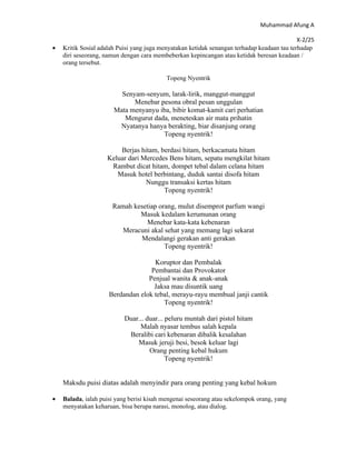 Muhammad Afung A

                                                                                             X-2/25
•   Kritik Sosial adalah Puisi yang juga menyatakan ketidak senangan terhadap keadaan tau terhadap
    diri seseorang, namun dengan cara membeberkan kepincangan atau ketidak beresan keadaan /
    orang tersebut.

                                           Topeng Nyentrik

                         Senyam-senyum, larak-lirik, manggut-manggut
                             Menebar pesona obral pesan unggulan
                       Mata menyanyu iba, bibir komat-kamit cari perhatian
                          Mengurut dada, meneteskan air mata prihatin
                        Nyatanya hanya berakting, biar disanjung orang
                                      Topeng nyentrik!

                        Berjas hitam, berdasi hitam, berkacamata hitam
                    Keluar dari Mercedes Bens hitam, sepatu mengkilat hitam
                     Rambut dicat hitam, dompet tebal dalam celana hitam
                       Masuk hotel berbintang, duduk santai disofa hitam
                                 Nunggu transaksi kertas hitam
                                       Topeng nyentrik!

                      Ramah kesetiap orang, mulut disemprot parfum wangi
                              Masuk kedalam kerumunan orang
                                Menebar kata-kata kebenaran
                         Meracuni akal sehat yang memang lagi sekarat
                               Mendalangi gerakan anti gerakan
                                       Topeng nyentrik!

                                    Koruptor dan Pembalak
                                   Pembantai dan Provokator
                                  Penjual wanita & anak-anak
                                    Jaksa mau disuntik uang
                     Berdandan elok tebal, merayu-rayu membual janji cantik
                                       Topeng nyentrik!

                           Duar... duar... peluru muntah dari pistol hitam
                                Malah nyasar tembus salah kepala
                            Beralibi cari kebenaran dibalik kesalahan
                               Masuk jeruji besi, besok keluar lagi
                                    Orang penting kebal hukum
                                           Topeng nyentrik!


    Maksdu puisi diatas adalah menyindir para orang penting yang kebal hokum

•   Balada, ialah puisi yang berisi kisah mengenai seseorang atau sekelompok orang, yang
    menyatakan keharuan, bisa berupa narasi, monolog, atau dialog.
 