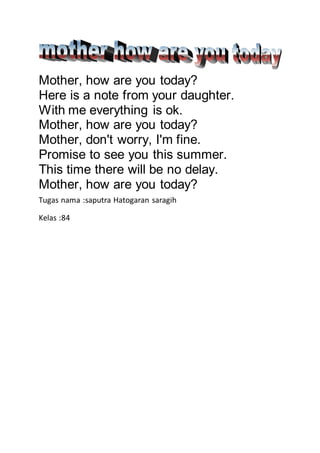 Mother, how are you today?
Here is a note from your daughter.
With me everything is ok.
Mother, how are you today?
Mother, don't worry, I'm fine.
Promise to see you this summer.
This time there will be no delay.
Mother, how are you today?
Tugas nama :saputra Hatogaran saragih
Kelas :84
 