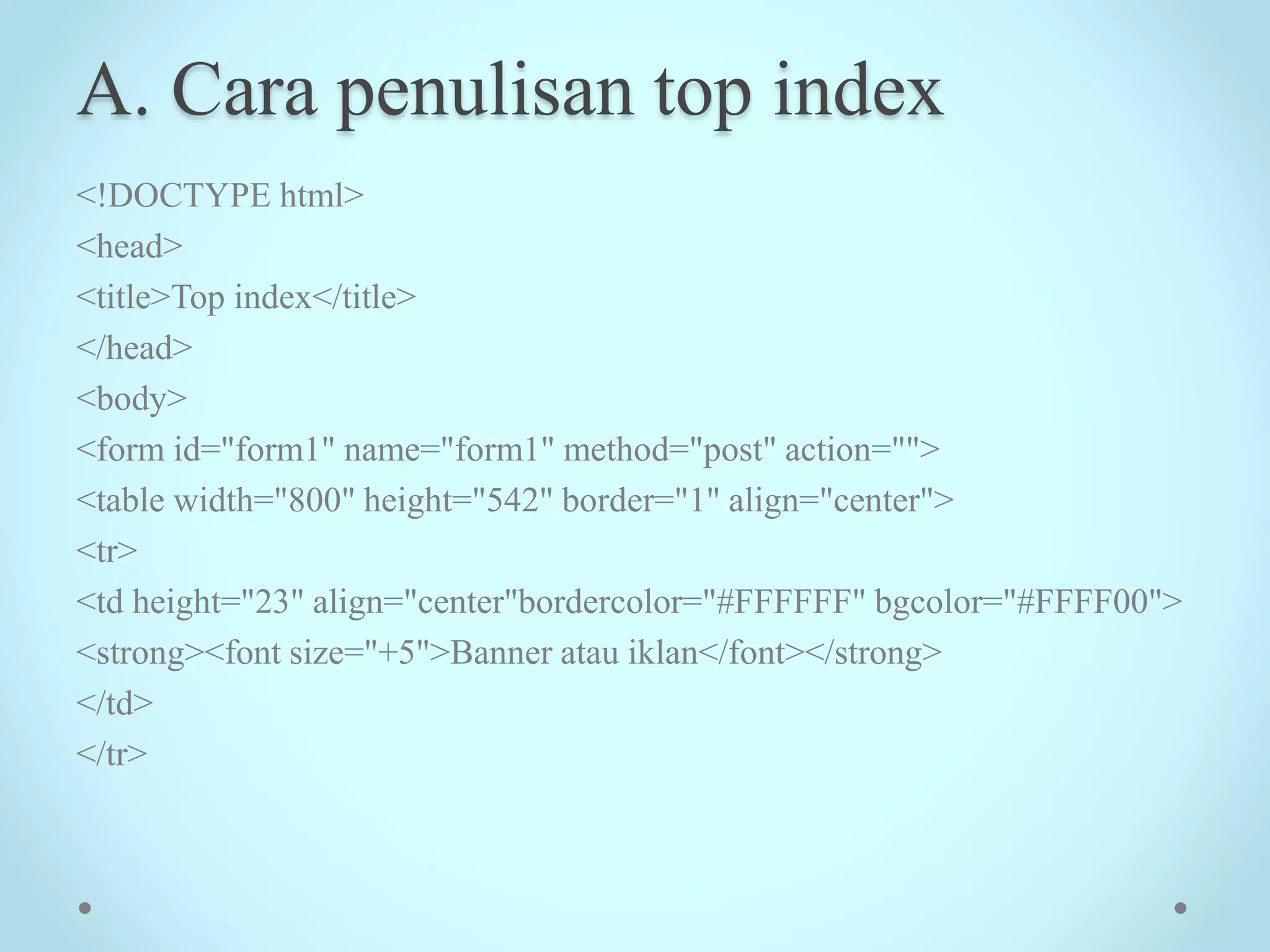 A. Cara penulisan top index
<!DOCTYPE html>
<head>
<title>Top index</title>
</head>
<body>
<form id="form1" name="form1" method="post" action="">
<table width="800" height="542" border="1" align="center">
<tr>
<td height="23" align="center"bordercolor="#FFFFFF" bgcolor="#FFFF00">
<strong><font size="+5">Banner atau iklan</font></strong>
</td>
</tr>
 