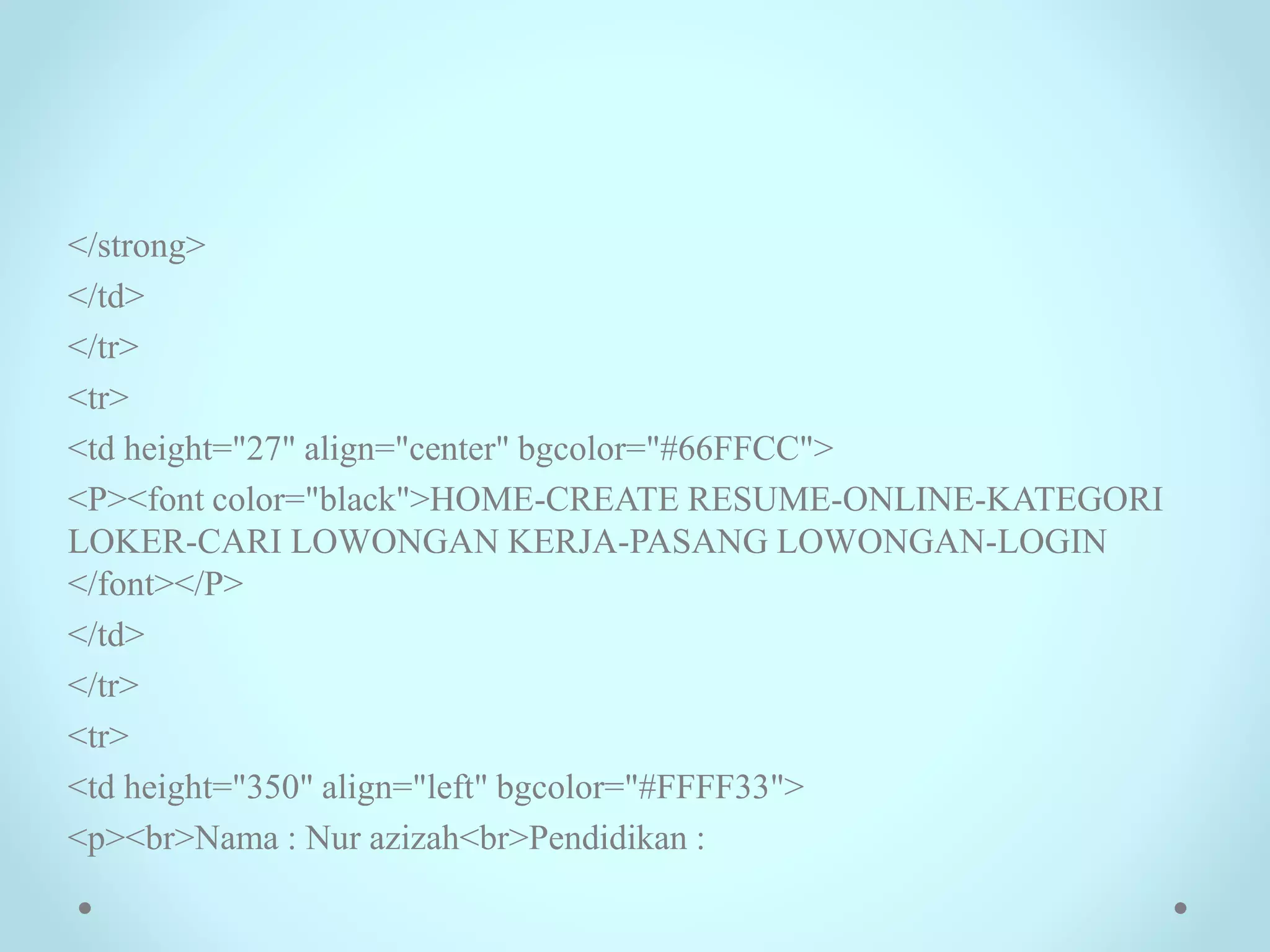</strong>
</td>
</tr>
<tr>
<td height="27" align="center" bgcolor="#66FFCC">
<P><font color="black">HOME-CREATE RESUME-ONLINE-KATEGORI
LOKER-CARI LOWONGAN KERJA-PASANG LOWONGAN-LOGIN
</font></P>
</td>
</tr>
<tr>
<td height="350" align="left" bgcolor="#FFFF33">
<p><br>Nama : Nur azizah<br>Pendidikan :
 