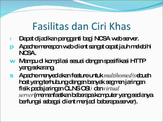 Fasilitas dan Ciri Khas Dapat dijadikan pengganti bagi NCSA web server. Apache merespon web client sangat cepat jauh melebihi NCSA. Mampu di kompilasi sesuai dengan spesifikasi HTTP yang sekarang. Apache menyediakan feature untuk  multihomed(s ebuah host yang terhubung dengan banyak segmen jaringan fisik pada jaringan CLNS OSI )  dan  virtual server (memanfaatkan beberapa komputer yang sedianya berfungsi sebagai client menjadi beberapa server). 