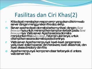 Fasilitas dan Ciri Khas(2) Kita dapat menetapkan respon error yang akan dikirim web server dengan menggunakan file atau skrip. Server apache dapat otomatis berkomunikasi dengan  client browser nya untuk menampilkan tampilan terbaik pada  client browser nya. Web server Apache secara otomatis menjalankan file  index.html , halaman utamanya, untuk ditampilkan secara otomatis pada clientnya. Web server Apache mempunyai level-level pengamanan yaitu level sistem operasi dan hardware, level akses host, dan level akses directory dan file. Apache mempunyai komponen dasar terbanyak di antara web server lain. 
