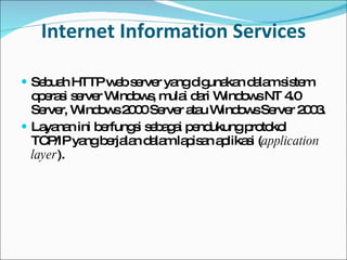 Internet Information Services Sebuah HTTP web server yang digunakan dalam sistem operasi server Windows, mulai dari Window s  NT 4.0 Server, Windows 2000 Server atau Windows Server 2003. Layanan ini berfungsi sebagai pendukung protokol TCP/IP yang berjalan dalam lapisan aplikasi ( application layer ). 