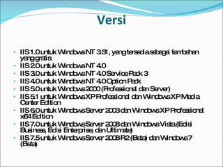 Versi IIS 1.0 untuk Windows NT 3.51, yang tersedia sebagai tambahan yang gratis. IIS 2.0 untuk Windows NT 4.0 IIS 3.0 untuk Windows NT 4.0 Service Pack 3 IIS 4.0 untuk Windows NT 4.0 Option Pack IIS 5.0 untuk Windows 2000 (Professional dan Server) IIS 5.1 untuk Windows XP Professional   dan Windows XP Media Center Edition IIS 6.0 untuk Windows Server 2003 dan Windows XP Professional x64 Edition IIS 7.0 untuk Windows Server 2008 dan Windows Vista (Edisi Business, Edisi Enterprise, dan Ultimate) IIS 7.5 untuk Windows Server 2008 R2 (Beta) dan Windows 7 (Beta) 