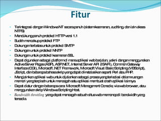 Fitur Terintegrasi dengan Windows NT secara penuh (sistem keamanan, auditing, dan izin akses NTFS) Mendukung penuh protokol HTTP versi 1.1 Sudah mencakup protokol FTP Dukungan terbatas untuk protokol SMTP Dukungan untuk protokol NNTP Dukungan untuk protokol keamanan SSL Dapat digunakan sebagai platform di mana aplikasi web berjalan, yakni dengan menggunakan Active Server Pages (ASP), ASP.NET, Internet Server API (ISAPI), Common Gateway Interface (CGI), Microsoft .NET Framework, Microsoft Visual Basic Scripting (VBScript), JScript, dan beberapa bahasa skrip yang dapat diinstalasikan seperti Perl atau PHP. Mengizinkan aplikasi web untuk dijalankan sebagai proses yang terisolasi dalam ruangan memori yang terpisah untuk mencegah satu aplikasi membuat crash aplikasi lainnya. Dapat diatur dengan beberapa cara: Microsoft Management Console, via web browser, atau menggunakan skrip Windows Scripting Host. Bandwidth throttling  yang dapat mencegah sebuah situs web memonopoli bandwidth yang tersedia. 