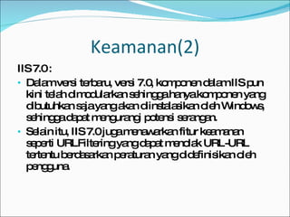 Keamanan(2) IIS 7.0 : Dalam versi terbaru, versi 7.0, komponen dalam IIS pun kini telah dimodularkan sehingga hanya komponen yang dibutuhkan saja yang akan diinstalasikan oleh Windows, sehingga dapat mengurangi potensi serangan.  Selain itu, IIS 7.0 juga menawarkan fitur keamanan seperti URLFiltering yang dapat menolak URL-URL tertentu berdasarkan peraturan yang didefinisikan oleh pengguna. 