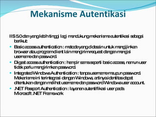 Mekanisme Autentikasi IIS 5.0 dan yang lebih tinggi lagi mendukung mekanisme autentikasi sebagai berikut: Basic access authentication   : metode yang didesain untuk mengijinkan browser atau program client lain mengirim request dengan mengisi username dan password. Digest access authentication   : hampir sama seperti basic access, namun user tidak perlu mengirimkan password. Integrated Windows Authentication : tanpa username maupun password. Mekanisme ini terintegrasi dengan Windows, artinya identitas dapat ditentukan dengan melihat username dan password Windows user account.  .NET Passport Authentication : layanan autentifikasi user pada Microsoft .NET Framework 