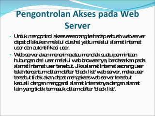 Pengontrolan Akses pada Web Server Untuk mengontrol akses seseorang terhadap sebuah web server dapat dilakukan melalui dua hal yaitu melalui alamat internet user dan autentifikasi user. Web server akan menerima atau menolak suatu permintaan hubungan dari user melalui web browsernya, berdasarkan pada alamat internet user tersebut. Jika alamat internet seorang user telah tercantum dalam daftar 'black list' web server, maka user tersebut tidak akan dapat mengakses web server tersebut kecuali dengan mengganti alamat internetnya dengan alamat lain yang tidak termasuk dalam daftar 'black list'. 