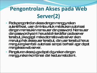 Pengontrolan Akses pada Web Server(2) Pada pengontrolan akses dengan menggunakan autentifikasi, user diminta untuk melakukan autorisasi dengan memasukin nama user dan password. Nama user dan passwordnya ini harus telah terdaftar pada server tersebut, jika gagal maka otomatis web server akan menutup hak akses user tersebut, dan user tersebut harus mengulang kembali autorisasi sampai berhasil agar dapat mengakses web server. Pengaturan akses juga dapat digunakan dengan menggunakan kombinasi dari kedua metoda ini.  