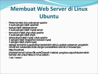 Membuat Web Server di Linux Ubuntu Pertama instal dulu web server apache # sudo apt-get install apache2 kedua install database server # sudo apt-get install mysql-server kemudian install php untuk apache # sudo apt-get install php5 selanjutnya install mysql untuk apache # apt-get install libapache-mod-acct-mysql # apt-get install php5-mysql sebagai tambahan juga silahkan tes terlebih dahulu apakah webserver yang telah dibuat tadi sukses atau tidak dengan cara ketikkan alamat di browsernya : http://localhost jika telah tampil tulisan “it work“, berarti instalasi yang baru saja dilakukan telah berhasil dan untuk htdoc di linux adalah : / var / www / 