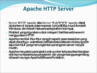 Apache HTTP Server Server HTTP Apache  atau  Server Web/WWW Apache  dapat dijalankan di banyak sistem operasi ( Unix,BDS,Linux,Microsoft Windows  dan  Novell Netware  serta platform lainnya). Protokol yang digunakan untuk melayani fasilitas web/www ini menggunakan HTTP. Apache memiliki fitur-fitur canggih seperti pesan kesalahan yang dapat dikonfigur, autentikasi berbasis  basis data  dan didukung oleh sejumlah GUI yang memungkinkan penanganan server menjadi mudah. Apache merupakan  perangkat lunak sumber terbuka  dikembangkan oleh komunitas terbuka yang terdiri dari pengembang-pengembang dibawah naungan  Apache Software Fondation . 