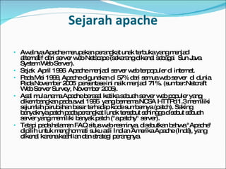 Sejarah apache Awalnya Apache merupakan  perangkat unak terbuka  yang menjadi alternatif dari server web  Netscape  (sekarang dikenal sebagai  Sun Java System Web Server ).  Sejak  April 1996  Apache menjadi  server web  terpopuler di  internet .  Pada  Mei 1999 , Apache digunakan di 57% dari semua  web server  di dunia. Pada  November 2005  persentase ini naik menjadi 71%. (sumber: Netcraft Web Server Survey, November 2005 ). Asal mula nama Apache berasal ketika sebuah  server web  populer yang dikembangkan pada awal  1995  yang bernama NCSA HTTPd 1.3 memiliki sejumlah perubahan besar terhadap kode sumbernya ( patch ). Saking banyaknya patch pada  perangkat lunak  tersebut sehingga disebut sebuah server yang memiliki banyak patch ("a patchy" server). Tetapi pada halaman FAQ situs web resminya, disebutkan bahwa "Apache" dipilih untuk menghormati suku asli Indian Amerika  Apache  (Indé), yang dikenal karena keahlian dan strategi perangnya. 