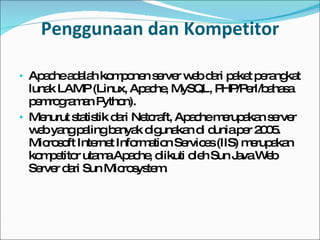 Penggunaan dan Kompetitor Apache adalah komponen  server web  dari paket perangkat lunak  LAMP  ( Linux , Apache,  MySQL ,  PHP / Perl / bahasa pemrograman Python ). Menurut statistik dari  Netcraft , Apache merupakan  server web  yang paling banyak digunakan di dunia per  2005 . Microsoft Internet Information Services (IIS) merupakan kompetitor utama Apache, diikuti oleh Sun Java Web Server dari Sun Microsystem. 