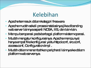 Kelebihan Apache termasuk dalam kategori freeware. Apache mudah sekali proses instalasinya jika dibanding web server lainnya seperti NCSA, IIS, dan lain-lain. Mampu beroperasi pada berbagai platform sistem operasi. Mudah mengatur konfigurasinya. Apache mempunyai hanya empat file konfigurasi yaitu httpd.conf, src.conf, access.conf, Configuration.tmpl . Mudah dalam menambahkan peripheral lainnya ke dalam platform web servernya. 