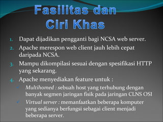 Dapat dijadikan pengganti bagi NCSA web server. Apache merespon web client jauh lebih cepat daripada NCSA. Mampu dikompilasi sesuai dengan spesifikasi HTTP yang sekarang. Apache menyediakan feature untuk : Multihomed : s ebuah host yang terhubung dengan banyak segmen jaringan fisik pada jaringan CLNS OSI Virtual server :  memanfaatkan beberapa komputer yang sedianya berfungsi sebagai client menjadi beberapa server. 