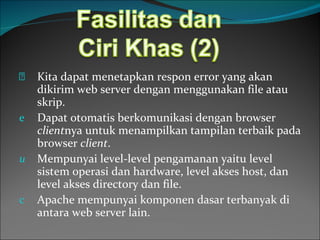 Kita dapat menetapkan respon error yang akan dikirim web server dengan menggunakan file atau skrip. Dapat otomatis berkomunikasi dengan browser  client nya untuk menampilkan tampilan terbaik pada browser  client . Mempunyai level-level pengamanan yaitu level sistem operasi dan hardware, level akses host, dan level akses directory dan file. Apache mempunyai komponen dasar terbanyak di antara web server lain. 