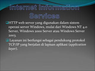 HTTP web server yang digunakan dalam sistem operasi server Windows, mulai dari Window s  NT 4.0 Server, Windows 2000 Server atau Windows Server 2003. Layanan ini berfungsi sebagai pendukung protokol TCP/IP yang berjalan di lapisan aplikasi ( application layer ). 