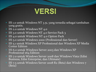 IIS 1.0 untuk Windows NT 3.51, yang tersedia sebagai tambahan yang gratis. IIS 2.0 untuk Windows NT 4.0 IIS 3.0 untuk Windows NT 4.0 Service Pack 3 IIS 4.0 untuk Windows NT 4.0 Option Pack IIS 5.0 untuk Windows 2000 (Professional dan Server) IIS 5.1 untuk Windows XP Professional   dan Windows XP Media Center Edition IIS 6.0 untuk Windows Server 2003 dan Windows XP Professional x64 Edition IIS 7.0 untuk Windows Server 2008 dan Windows Vista (Edisi Business, Edisi Enterprise, dan Ultimate) IIS 7.5 untuk Windows Server 2008 R2 (Beta) dan Windows 7 (Beta) 