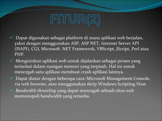 Dapat digunakan sebagai platform di mana aplikasi web berjalan, yakni dengan menggunakan ASP, ASP.NET, Internet Server API (ISAPI), CGI, Microsoft .NET Framework, VBScript, JScript, Perl atau PHP. Mengizinkan aplikasi web untuk dijalankan sebagai proses yang terisolasi dalam ruangan memori yang terpisah. Hal ini untuk mencegah satu aplikasi membuat crash aplikasi lainnya. Dapat diatur dengan beberapa cara: Microsoft Management Console, via web browser, atau menggunakan skrip Windows Scripting Host. Bandwidth throttling  yang dapat mencegah sebuah situs web memonopoli bandwidth yang tersedia. 