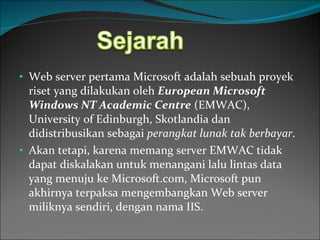 Web server pertama Microsoft adalah sebuah proyek riset yang dilakukan oleh  European Microsoft Windows NT Academic Centre  (EMWAC), University of Edinburgh, Skotlandia dan didistribusikan sebagai  perangkat lunak tak berbayar . Akan tetapi, karena memang server EMWAC tidak dapat diskalakan untuk menangani lalu lintas data yang menuju ke Microsoft.com, Microsoft pun akhirnya terpaksa mengembangkan Web server miliknya sendiri, dengan nama IIS. 