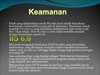 Kritik yang dialamatkan untuk IIS edisi awal adalah banyaknya kerentanan (vulnerability) yang ada di dalamnya, khususnya untuk masalah CA-2001-19 yang kemudian dieksploitasi oleh worm Code Red. Akan tetapi, versi 6.0 dan 7.0 kini tidak memiliki masalah dengan kerentanan seperti ini. Microsoft mengubah kelakukan ISAPI handler yang terinstalasi sebelumnya, yang ditengarai menjadi sumber masalah keamanan dalam versi 4.0 dan 5.0, sehingga dapat mengurangi potensi serangan terhadap IIS.  Ada tambahan fitur yang disebut sebagai "Web Service Extensions" yang mencegah IIS untuk menjalankan program apapun tanpa izin yang eksplisit dari administrator.  Menawarkan stack HTTP modus kernel baru yang memiliki  parser HTTP  yang lebih ketat serta menawarkan fungsi  response cache  untuk konten statis dan dinamis. 