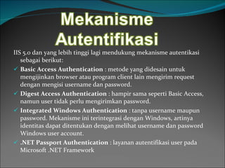 IIS 5.0 dan yang lebih tinggi lagi mendukung mekanisme autentikasi sebagai berikut: Basic Access Authentication   : metode yang didesain untuk mengijinkan browser atau program client lain mengirim request dengan mengisi username dan password. Digest Access Authentication   : hampir sama seperti Basic Access, namun user tidak perlu mengirimkan password. Integrated Windows Authentication  : tanpa username maupun password. Mekanisme ini terintegrasi dengan Windows, artinya identitas dapat ditentukan dengan melihat username dan password Windows user account.  .NET Passport Authentication  : layanan autentifikasi user pada Microsoft .NET Framework 