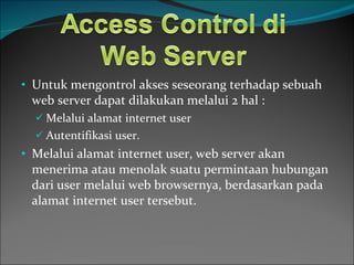 Untuk mengontrol akses seseorang terhadap sebuah web server dapat dilakukan melalui 2 hal : Melalui alamat internet user Autentifikasi user. Melalui alamat internet user, web server akan menerima atau menolak suatu permintaan hubungan dari user melalui web browsernya, berdasarkan pada alamat internet user tersebut. 