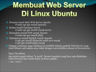 Pertama instal dulu Web Server Apache # sudo apt-get install apache2 Kedua install Database Server # sudo apt-get install mysql-server Kemudian install PHP untuk Apache # sudo apt-get install php5 Selanjutnya install MySQL untuk Apache # apt-get install libapache-mod-acct-mysql # apt-get install php5-mysql Sebagai tambahan juga silahkan tes terlebih dahulu apakah Web Server yang telah dibuat tadi sukses atau tidak dengan cara ketikkan alamat di browsernya : http://localhost jika telah tampil tulisan “it work“, berarti instalasi yang baru saja dilakukan telah berhasil dan untuk htdoc di linux adalah : / var / www / 