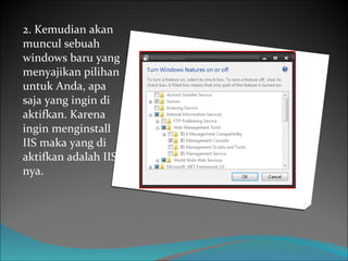 2. Kemudian akan muncul sebuah windows baru yang menyajikan pilihan untuk Anda, apa saja yang ingin di aktifkan. Karena ingin menginstall IIS maka yang di aktifkan adalah IIS nya. 