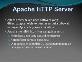 Apache merupakan open software yang   dikembangkan oleh komunitas terbuka dibawah naungan   Apache Software Fondation . Apache memiliki fitur-fitur canggih seperti : Pesan kesalahan yang dapat dikonfigurasi Autentifikasi berbasis  basis data Didukung oleh sejumlah GUI yang memungkinkan penanganan server menjadi mudah. 