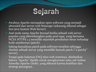 Awalnya Apache merupakan open software   yang menjadi alternatif dari server web  Netscape  (sekarang dikenal sebagai  Sun Java System Web Server ).  Asal mula nama Apache berasal ketika sebuah  web  server   populer yang dikembangkan pada awal  1995  yang bernama NCSA HTTPd 1.3 memiliki sejumlah perubahan besar terhadap kode sumbernya ( patch ).  Saking banyaknya patch pada software   tersebut sehingga disebut sebuah server yang memiliki banyak patch ("a patchy" server). Tetapi pada halaman FAQ situs web resminya, disebutkan bahwa "Apache" dipilih untuk menghormati suku asli Indian Amerika  Apache  (Indé), yang dikenal karena keahlian dan strategi perangnya. 