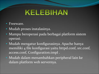 Freeware. Mudah proses instalasinya. Mampu beroperasi pada berbagai platform sistem operasi. Mudah mengatur konfigurasinya. Apache hanya memiliki 4 file konfigurasi yaitu httpd.conf, src.conf, access.conf, Configuration.tmpl . Mudah dalam menambahkan peripheral lain ke dalam platform web servernya. 