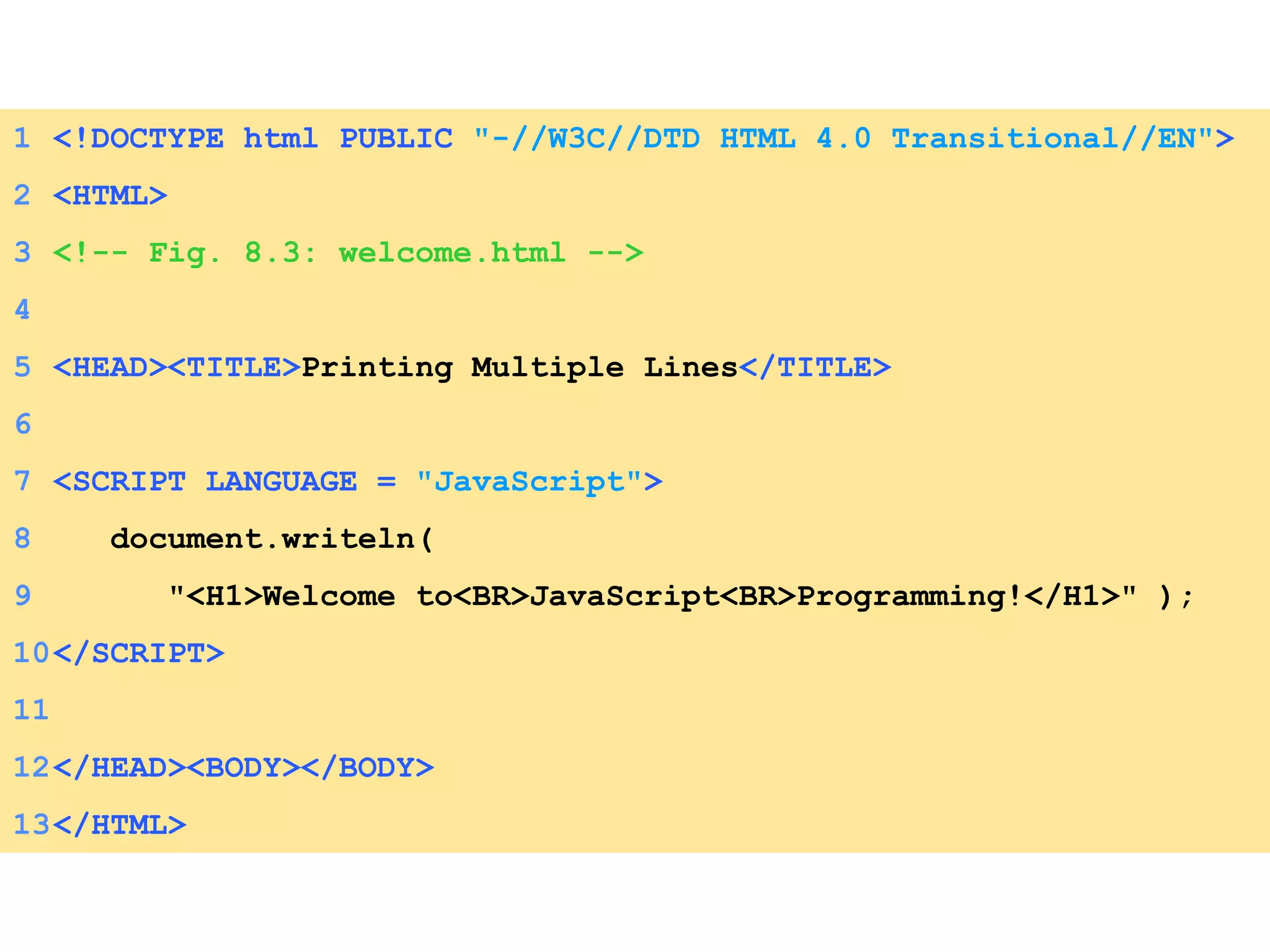 1 <!DOCTYPE html PUBLIC   &quot;-//W3C//DTD HTML 4.0 Transitional//EN&quot; > 2 <HTML> 3 <!-- Fig. 8.3: welcome.html --> 4 5 <HEAD><TITLE> Printing Multiple Lines </TITLE>  6 7 <SCRIPT LANGUAGE =  &quot;JavaScript&quot; > 8   document.writeln(  9   &quot;<H1>Welcome to<BR>JavaScript<BR>Programming!</H1>&quot; ); 10 </SCRIPT> 11 12 </HEAD><BODY></BODY> 13 </HTML> 